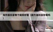 海外版抖音哪个国家好看（国外版抖音好看吗）