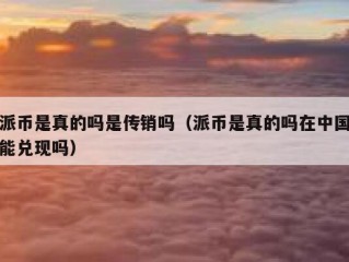 派币是真的吗是传销吗（派币是真的吗在中国能兑现吗）