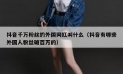 抖音千万粉丝的外国网红叫什么（抖音有哪些外国人粉丝破百万的）
