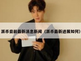 派币目前最新消息新闻（派币最新进展如何）