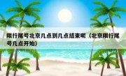 限行尾号北京几点到几点结束呢（北京限行尾号几点开始）
