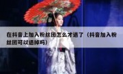 在抖音上加入粉丝团怎么才退了（抖音加入粉丝团可以退掉吗）