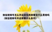 微信视频号怎么开店卖东西需要交什么费用吗（微信视频号开店需要什么条件）