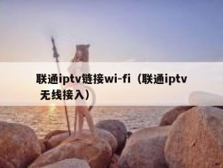 联通iptv链接wi-fi（联通iptv 无线接入）