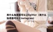 用什么加速器可以上twitter（用什么加速器可以上instagram）