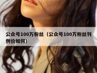 公众号100万粉丝（公众号100万粉丝刊例价如何）