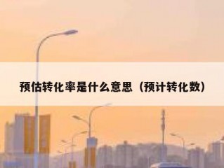 预估转化率是什么意思（预计转化数）