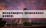 国外抖音买播放量平台（国外版抖音发布的作品没播放量）