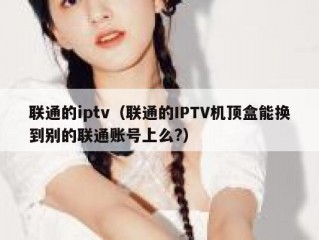 联通的iptv（联通的IPTV机顶盒能换到别的联通账号上么?）