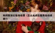 如何取消云服务收费（怎么关闭云服务自动续费?）
