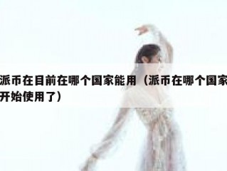 派币在目前在哪个国家能用（派币在哪个国家开始使用了）