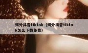 海外抖音tiktok（海外抖音tiktok怎么下载免费）
