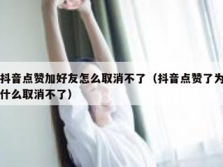 抖音点赞加好友怎么取消不了（抖音点赞了为什么取消不了）