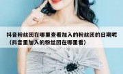 抖音粉丝团在哪里查看加入的粉丝团的日期呢（抖音里加入的粉丝团在哪里看）