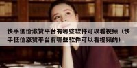 快手低价涨赞平台有哪些软件可以看视频（快手低价涨赞平台有哪些软件可以看视频的）