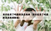 派币能卖了吗最新消息新闻（派币能卖了吗最新消息新闻联播）