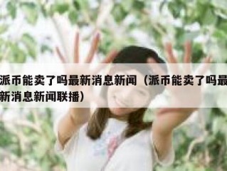 派币能卖了吗最新消息新闻（派币能卖了吗最新消息新闻联播）