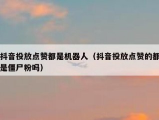 抖音投放点赞都是机器人(抖音投放点赞的都是僵尸粉吗)