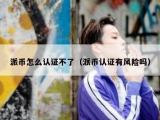 派币怎么认证不了（派币认证有风险吗）