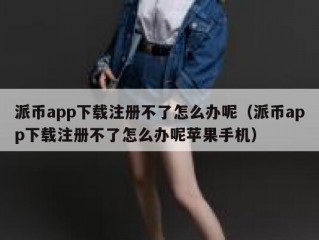 派币app下载注册不了怎么办呢（派币app下载注册不了怎么办呢苹果手机）