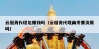 云服务代理能赚钱吗（云服务代理商需要资质吗）