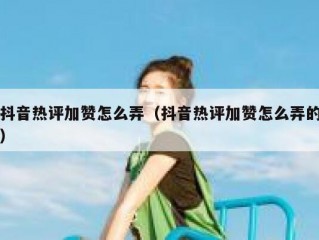 抖音热评加赞怎么弄（抖音热评加赞怎么弄的）