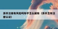 派币注册有风险吗知乎怎么解除（派币怎样注册认证）