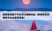 视频发到哪个平台可以赚取收益（做视频发到哪些平台会直接受益）