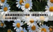 最新退休政策2023年龄（最新退休政策2023年龄表）