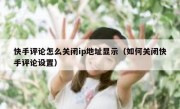 快手评论怎么关闭ip地址显示（如何关闭快手评论设置）