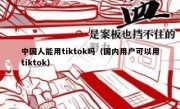 中国人能用tiktok吗（国内用户可以用tiktok）