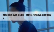 推特知名画师是谁呀（推特上的绘画大佬推荐）