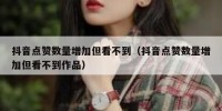 抖音点赞数量增加但看不到（抖音点赞数量增加但看不到作品）