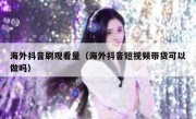 海外抖音刷观看量（海外抖音短视频带货可以做吗）
