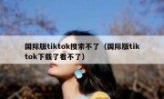 国际版tiktok搜索不了（国际版tiktok下载了看不了）