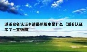派币实名认证申请最新版本是什么（派币认证不了一直转圈）
