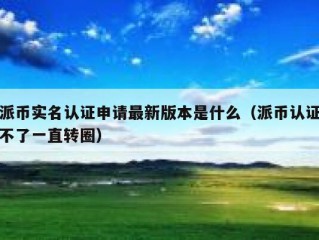 派币实名认证申请最新版本是什么（派币认证不了一直转圈）