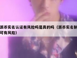 派币实名认证有风险吗是真的吗（派币实名制可有风险）