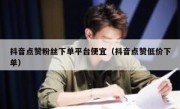 抖音点赞粉丝下单平台便宜（抖音点赞低价下单）