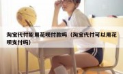淘宝代付能用花呗付款吗（淘宝代付可以用花呗支付吗）