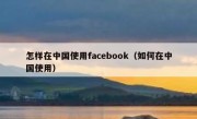 怎样在中国使用facebook（如何在中国使用）