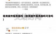 租用国外服务器吗（租用国外服务器吗可靠吗）