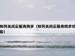 如何关闭云服务同步（如何关闭云服务同步功能）