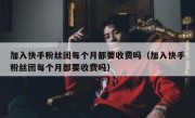 加入快手粉丝团每个月都要收费吗（加入快手粉丝团每个月都要收费吗）