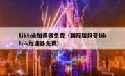 tiktok加速器免费（国际版抖音tiktok加速器免费）