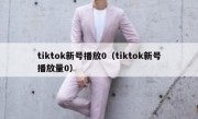 tiktok新号播放0（tiktok新号播放量0）