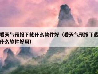 看天气预报下载什么软件好（看天气预报下载什么软件好用）