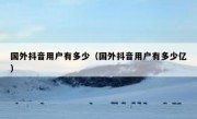 国外抖音用户有多少（国外抖音用户有多少亿）