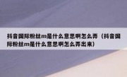 抖音国际粉丝m是什么意思啊怎么弄（抖音国际粉丝m是什么意思啊怎么弄出来）