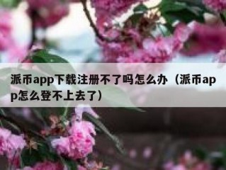 派币app下载注册不了吗怎么办（派币app怎么登不上去了）